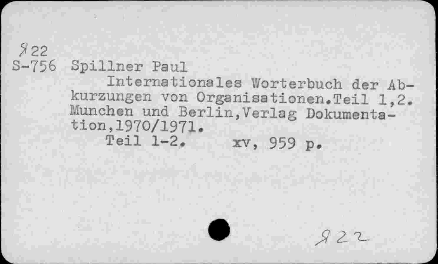 ﻿?22
S-75& Spillner Paul
Internationales Wörterbuch der Abkurzungen von Organisationen.Teil 1,2. München und Berlin,Verlag Dokumentation, 1970/1971.
Teil 1-2. xv, 959 p.